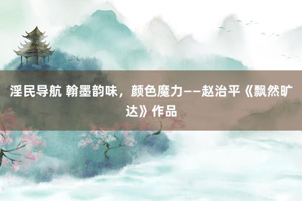 淫民导航 翰墨韵味，颜色魔力——赵治平《飘然旷达》作品