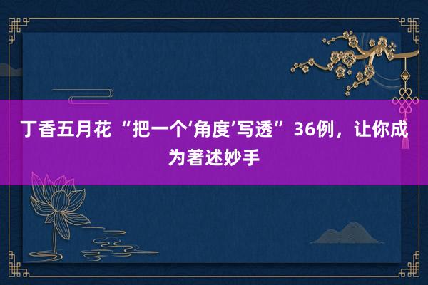 丁香五月花 “把一个‘角度’写透” 36例，让你成为著述妙手