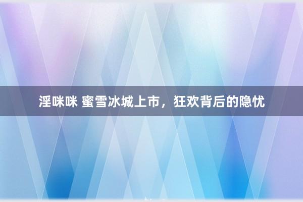淫咪咪 蜜雪冰城上市，狂欢背后的隐忧