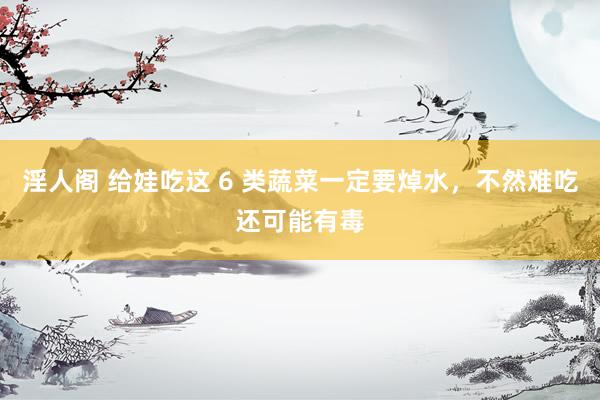 淫人阁 给娃吃这 6 类蔬菜一定要焯水，不然难吃还可能有毒
