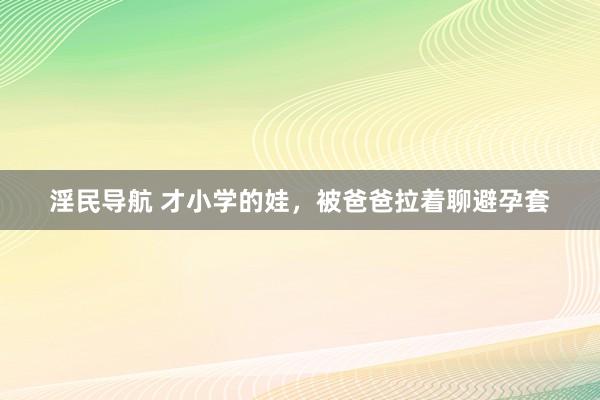 淫民导航 才小学的娃，被爸爸拉着聊避孕套