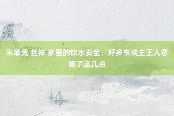 米菲兔 丝袜 家里的饮水安全，好多东谈主王人忽略了这几点