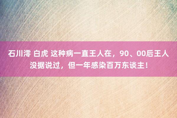 石川澪 白虎 这种病一直王人在，90、00后王人没据说过，但一年感染百万东谈主！